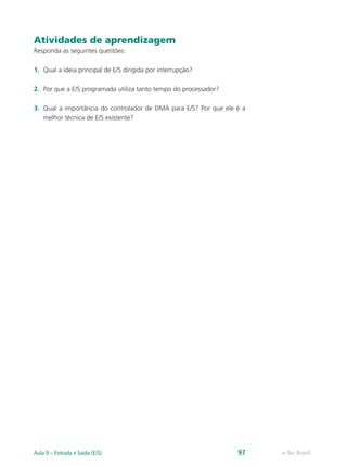 Atividades de aprendizagem
Responda as seguintes questões:
1.	 Qual a ideia principal de E/S dirigida por interrupção?
2.	 Por que a E/S programada utiliza tanto tempo do processador?
3.	 Qual a importância do controlador de DMA para E/S? Por que ele é a
melhor técnica de E/S existente?
e-Tec BrasilAula 9 – Entrada e Saída (E/S) 97
 