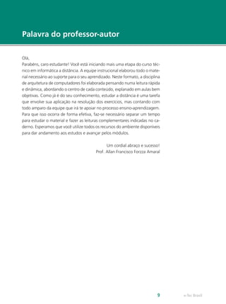 e-Tec Brasil
9
Palavra do professor-autor
Olá,
Parabéns, caro estudante! Você está iniciando mais uma etapa do curso téc-
nico em informática a distância. A equipe instrucional elaborou todo o mate-
rial necessário ao suporte para o seu aprendizado. Neste formato, a disciplina
de arquitetura de computadores foi elaborada pensando numa leitura rápida
e dinâmica, abordando o centro de cada conteúdo, explanado em aulas bem
objetivas. Como já é do seu conhecimento, estudar a distância é uma tarefa
que envolve sua aplicação na resolução dos exercícios, mas contando com
todo amparo da equipe que irá te apoiar no processo ensino-aprendizagem.
Para que isso ocorra de forma efetiva, faz-se necessário separar um tempo
para estudar o material e fazer as leituras complementares indicadas no ca-
derno. Esperamos que você utilize todos os recursos do ambiente disponíveis
para dar andamento aos estudos e avançar pelos módulos.
Um cordial abraço e sucesso!
Prof. Allan Francisco Forzza Amaral
 