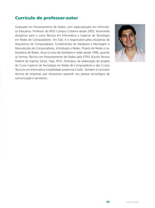 Currículo do professor-autor
Graduado em Processamento de Dados, com especialização em Informáti-
ca Educativa. Professor do IFES/ Campus Colatina desde 2003, lecionando
disciplinas para o curso Técnico em Informática e Superior de Tecnologia
em Redes de Computadores. Em EaD, é o responsável pelas disciplinas de
Arquitetura de Computadores, Fundamentos de Hardware e Montagem e
Manutenção de Computadores, Introdução e Redes, Projeto de Redes e La-
boratório de Redes. Atua na área de hardware e redes desde 1996, quando
se formou Técnico em Processamento de Dados pela ETFES (Escola Técnica
Federal do Espírito Santo, hoje, IFES). Participou da elaboração do projeto
do Curso Superior de Tecnologia em Redes de Computadores e dos Cursos
Técnicos em Informática (modalidade presencial e EaD). Também é consultor
técnico de empresas que necessitam expandir seu parque tecnológico de
comunicação e servidores.
e-Tec Brasil
99
 