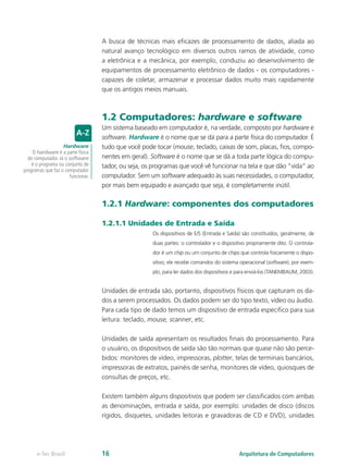 A busca de técnicas mais eficazes de processamento de dados, aliada ao
natural avanço tecnológico em diversos outros ramos de atividade, como
a eletrônica e a mecânica, por exemplo, conduziu ao desenvolvimento de
equipamentos de processamento eletrônico de dados - os computadores -
capazes de coletar, armazenar e processar dados muito mais rapidamente
que os antigos meios manuais.
1.2 Computadores: hardware e software
Um sistema baseado em computador é, na verdade, composto por hardware e
software. Hardware é o nome que se dá para a parte física do computador. É
tudo que você pode tocar (mouse, teclado, caixas de som, placas, fios, compo-
nentes em geral). Software é o nome que se dá a toda parte lógica do compu-
tador, ou seja, os programas que você vê funcionar na tela e que dão “vida” ao
computador. Sem um software adequado às suas necessidades, o computador,
por mais bem equipado e avançado que seja, é completamente inútil.
1.2.1 Hardware: componentes dos computadores
1.2.1.1 Unidades de Entrada e Saída
Os dispositivos de E/S (Entrada e Saída) são constituídos, geralmente, de
duas partes: o controlador e o dispositivo propriamente dito. O controla-
dor é um chip ou um conjunto de chips que controla fisicamente o dispo-
sitivo; ele recebe comandos do sistema operacional (software), por exem-
plo, para ler dados dos dispositivos e para enviá-los (TANEMBAUM, 2003).
Unidades de entrada são, portanto, dispositivos físicos que capturam os da-
dos a serem processados. Os dados podem ser do tipo texto, vídeo ou áudio.
Para cada tipo de dado temos um dispositivo de entrada especifico para sua
leitura: teclado, mouse, scanner, etc.
Unidades de saída apresentam os resultados finais do processamento. Para
o usuário, os dispositivos de saída são tão normais que quase não são perce-
bidos: monitores de vídeo, impressoras, plotter, telas de terminais bancários,
impressoras de extratos, painéis de senha, monitores de vídeo, quiosques de
consultas de preços, etc.
Existem também alguns dispositivos que podem ser classificados com ambas
as denominações, entrada e saída, por exemplo: unidades de disco (discos
rígidos, disquetes, unidades leitoras e gravadoras de CD e DVD), unidades
Hardware
O hardware é a parte física
do computador. Já o software
é o programa ou conjunto de
programas que faz o computador
funcionar.
Arquitetura de Computadores
e-Tec Brasil 16
 