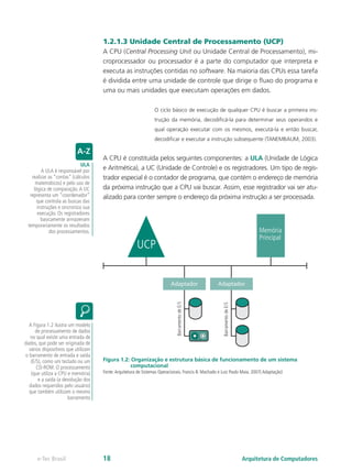 1.2.1.3 Unidade Central de Processamento (UCP)
A CPU (Central Processing Unit ou Unidade Central de Processamento), mi-
croprocessador ou processador é a parte do computador que interpreta e
executa as instruções contidas no software. Na maioria das CPUs essa tarefa
é dividida entre uma unidade de controle que dirige o fluxo do programa e
uma ou mais unidades que executam operações em dados.
O ciclo básico de execução de qualquer CPU é buscar a primeira ins-
trução da memória, decodificá-la para determinar seus operandos e
qual operação executar com os mesmos, executá-la e então buscar,
decodificar e executar a instrução subsequente (TANEMBAUM, 2003).
A CPU é constituída pelos seguintes componentes: a ULA (Unidade de Lógica
e Aritmética), a UC (Unidade de Controle) e os registradores. Um tipo de regis-
trador especial é o contador de programa, que contém o endereço de memória
da próxima instrução que a CPU vai buscar. Assim, esse registrador vai ser atu-
alizado para conter sempre o endereço da próxima instrução a ser processada.
UCP
Memória
Principal
Adaptador
Barramento
de
E/S
Barramento
de
E/S
Adaptador
Figura 1.2: Organização e estrutura básica de funcionamento de um sistema
computacional
Fonte:Arquitetura de Sistemas Operacionais. Francis B. Machado e Luiz Paulo Maia. 2007( Adaptação)
ULA
A ULA é responsável por
realizar as “contas” (cálculos
matemáticos) e pelo uso de
lógica de comparação.A UC
representa um “coordenador”
que controla as buscas das
instruções e sincroniza sua
execução. Os registradores
basicamente armazenam
temporariamente os resultados
dos processamentos.
A Figura 1.2 ilustra um modelo
de processamento de dados
no qual existe uma entrada de
dados, que pode ser originada de
vários dispositivos que utilizam
o barramento de entrada e saída
(E/S), como um teclado ou um
CD-ROM. O processamento
(que utiliza a CPU e memória)
e a saída (a devolução dos
dados requeridos pelo usuário)
que também utilizam o mesmo
barramento
Arquitetura de Computadores
e-Tec Brasil 18
 