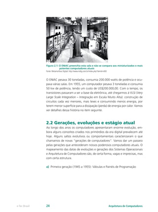Figura 2.1: O ENIAC preenchia esta sala e não se compara aos miniaturizados e mais
potentes computadores atuais
Fonte: Metamorfose Digital. http://www.mdig.com.br/index.php?itemid=692
O ENIAC pesava 30 toneladas, consumia 200.000 watts de potência e ocu-
pava várias salas. Em 1955, um computador pesava 3 toneladas e consumia
50 kw de potência, tendo um custo de US$200.000,00. Com o tempo, os
transistores passaram a ser a base da eletrônica, até chegarmos à VLSI (Very
Large Scale Integration – Integração em Escala Muito Alta): construção de
circuitos cada vez menores, mais leves e consumindo menos energia, por
terem menor superfície para a dissipação (perda) de energia por calor. Vamos
ver detalhes dessa história no item seguinte.
2.2 Gerações, evoluções e estágio atual
Ao longo dos anos os computadores apresentaram enorme evolução, em-
bora alguns conceitos criados nos primórdios da era digital prevalecem até
hoje. Alguns saltos evolutivos ou comportamentais caracterizaram o que
chamamos de novas “gerações de computadores”. Vamos dar um passeio
pelas gerações que antecederam nossos poderosos computadores atuais. O
mapeamento das datas de evoluções e gerações dos Sistemas Operacionais
e Arquitetura de Computadores são, de certa forma, vagas e imprecisas, mas
com certa estrutura.
a) Primeira geração (1945 a 1955): Válvulas e Painéis de Programação
Arquitetura de Computadores
e-Tec Brasil 24
 