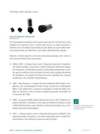 Tecnologia: relés e válvulas a vácuo
Figura 2.2: Relés (E) e Válvulas (D)
Fonte: CEAD/ IFES
Os computadores da época eram máquinas de calcular e tinham seus ciclos
medidos em segundos (ciclo: o tempo para buscar um dado, processar e
retornar com o resultado). Esse tempo era alto devido ao uso de relés mecâ-
nicos muito lentos. Os relés foram mais tarde substituídos por válvulas.
Observe no texto seguinte a linha do tempo dessa geração, bem como os
seus acontecimentos mais importantes:
• 1943 a 1945 - J. Presper Eckert, John V. Mauchly e Herman H. Goldstine,
nos Estados Unidos, construíram o ENIAC (Electronic Numerical Integra-
tor Computer), considerado o primeiro computador programável univer-
sal, que foi usado em uma simulação numérica para o projeto da bomba
de hidrogênio, em projetos de túneis de vento, geradores de números
randômicos e em previsões meteorológicas.
• 1946 - Max Newman e a equipe da Universidade de Manchester, na In-
glaterra, com a participação de Alan Turing, construíram o Manchester
Mark I, que apresentou a primeira visualização na tela de dados con-
tidos na memória e teve o primeiro programa gravado, executado em
21 de junho de 1948.
• 1948 - A equipe da IBM utilizou pela primeira vez o SSEC (Selective Se-
quence Electronic Calculator), uma máquina híbrida de válvulas a vácuo
e relés eletromecânicos, para calcular as tabelas de posições da Lua (uti-
lizadas na primeira alunissagem).
• 1951 - J. Presper Eckert e John V. Mauchly construíram o UNIVAC (Uni-
versal Automatic Computer), o primeiro computador bem sucedido co-
mercialmente, com aplicação na área de administração.
Os primeiros computadores eram
usados em aplicações científicas
e de engenharia.
e-Tec Brasil
Aula 2 – Gerações e evoluções dos computadores 25
 