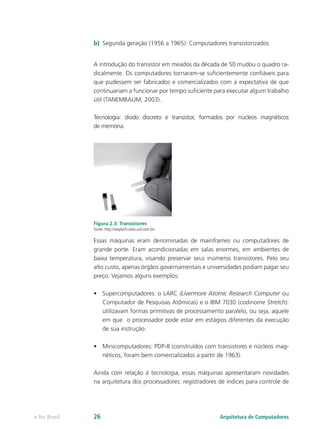 b) Segunda geração (1956 a 1965): Computadores transistorizados
A introdução do transistor em meados da década de 50 mudou o quadro ra-
dicalmente. Os computadores tornaram-se suficientemente confiáveis para
que pudessem ser fabricados e comercializados com a expectativa de que
continuariam a funcionar por tempo suficiente para executar algum trabalho
útil (TANEMBAUM, 2003).
Tecnologia: diodo discreto e transistor, formados por núcleos magnéticos
de memória.
Figura 2.3: Transistores
Fonte: http://waytech.sites.uol.com.br/
Essas máquinas eram denominadas de mainframes ou computadores de
grande porte. Eram acondicionadas em salas enormes, em ambientes de
baixa temperatura, visando preservar seus inúmeros transistores. Pelo seu
alto custo, apenas órgãos governamentais e universidades podiam pagar seu
preço. Vejamos alguns exemplos:
• Supercomputadores: o LARC (Livermore Atomic Research Computer ou
Computador de Pesquisas Atômicas) e o IBM 7030 (codinome Stretch):
utilizavam formas primitivas de processamento paralelo, ou seja, aquele
em que o processador pode estar em estágios diferentes da execução
de sua instrução.
• Minicomputadores: PDP-8 (construídos com transistores e núcleos mag-
néticos, foram bem comercializados a partir de 1963).
Ainda com relação à tecnologia, essas máquinas apresentaram novidades
na arquitetura dos processadores: registradores de índices para controle de
Arquitetura de Computadores
e-Tec Brasil 26
 