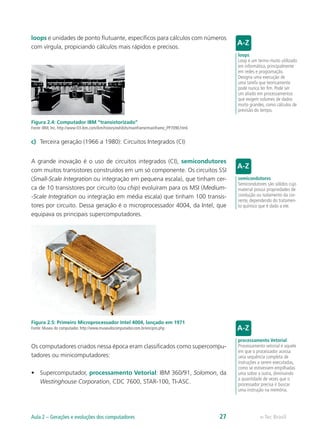 loops e unidades de ponto flutuante, específicos para cálculos com números
com vírgula, propiciando cálculos mais rápidos e precisos.
Figura 2.4: Computador IBM “transistorizado”
Fonte: IBM, Inc. http://www-03.ibm.com/ibm/history/exhibits/mainframe/mainframe_PP7090.html.
c) Terceira geração (1966 a 1980): Circuitos Integrados (CI)
A grande inovação é o uso de circuitos integrados (CI), semicondutores
com muitos transistores construídos em um só componente. Os circuitos SSI
(Small-Scale Integration ou integração em pequena escala), que tinham cer-
ca de 10 transistores por circuito (ou chip) evoluíram para os MSI (Medium-
-Scale Integration ou integração em média escala) que tinham 100 transis-
tores por circuito. Dessa geração é o microprocessador 4004, da Intel, que
equipava os principais supercomputadores.
Figura 2.5: Primeiro Microprocessador Intel 4004, lançado em 1971
Fonte: Museu do computador. http://www.museudocomputador.com.br/encipro.php
Os computadores criados nessa época eram classificados como supercompu-
tadores ou minicomputadores:
• Supercomputador, processamento Vetorial: IBM 360/91, Solomon, da
Westinghouse Corporation, CDC 7600, STAR-100, TI-ASC.
loops
Loop é um termo muito utilizado
em informática, principalmente
em redes e programação.
Designa uma execução de
uma tarefa que teoricamente
pode nunca ter fim. Pode ser
um aliado em processamentos
que exigem volumes de dados
muito grandes, como cálculos de
previsão do tempo.
semicondutores
Semicondutores são sólidos cujo
material possui propriedades de
condução ou isolamento da cor-
rente, dependendo do tratamen-
to químico que é dado a ele.
processamento Vetorial
Processamento vetorial é aquele
em que o processador acessa
uma sequência completa de
instruções a serem executadas,
como se estivessem empilhadas
uma sobre a outra, diminuindo
a quantidade de vezes que o
processador precisa ir buscar
uma instrução na memória.
e-Tec Brasil
Aula 2 – Gerações e evoluções dos computadores 27
 