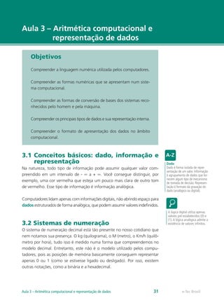 e-Tec Brasil
Aula 3 – Aritmética computacional e
representação de dados
Objetivos
Compreender a linguagem numérica utilizada pelos computadores.
Compreender as formas numéricas que se apresentam num siste-
ma computacional.
Compreender as formas de conversão de bases dos sistemas reco-
nhecidos pelo homem e pela máquina.
Compreender os principais tipos de dados e sua representação interna.
Compreender o formato de apresentação dos dados no âmbito
computacional.
3.1 Conceitos básicos: dado, informação e
representação
Na natureza, todo tipo de informação pode assumir qualquer valor com-
preendido em um intervalo de - ∞ a + ∞. Você consegue distinguir, por
exemplo, uma cor vermelha que esteja um pouco mais clara de outro tom
de vermelho. Esse tipo de informação é informação analógica.
Computadores lidam apenas com informações digitais, não abrindo espaço para
dados estruturados de forma analógica, que podem assumir valores indefinidos.
3.2 Sistemas de numeração
O sistema de numeração decimal está tão presente no nosso cotidiano que
nem notamos sua presença. O kg (quilograma), o M (metro), o Km/h (quilô-
metro por hora), tudo isso é medido numa forma que compreendemos no
modelo decimal. Entretanto, este não é o modelo utilizado pelos compu-
tadores, pois as posições de memória basicamente conseguem representar
apenas 0 ou 1 (como se estivesse ligado ou desligado). Por isso, existem
outras notações, como a binária e a hexadecimal.
Dado
Dado é forma isolada de repre-
sentação de um valor. Informação
é agrupamento de dados que for-
necem algum tipo de mecanismo
de tomada de decisão. Represen-
tação é formato da gravação do
dado (analógico ou digital).
A lógica digital utiliza apenas
valores pré-estabelecidos (0) e
(1).A lógica analógica admite a
existência de valores infinitos.
e-Tec Brasil
Aula 3 – Aritmética computacional e representação de dados 31
 