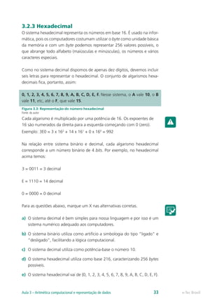 3.2.3 Hexadecimal
O sistema hexadecimal representa os números em base 16. É usado na infor-
mática, pois os computadores costumam utilizar o byte como unidade básica
da memória e com um byte podemos representar 256 valores possíveis, o
que abrange todo alfabeto (maiúsculas e minúsculas), os números e vários
caracteres especiais.
Como no sistema decimal dispomos de apenas dez dígitos, devemos incluir
seis letras para representar o hexadecimal. O conjunto de algarismos hexa-
decimais fica, portanto, assim:
Figura 3.3: Representação do número hexadecimal
Fonte: do autor
Cada algarismo é multiplicado por uma potência de 16. Os expoentes de
16 são numerados da direita para a esquerda começando com 0 (zero).
Exemplo: 3E0 = 3 x 162
+ 14 x 161
+ 0 x 160
= 992
Na relação entre sistema binário e decimal, cada algarismo hexadecimal
corresponde a um número binário de 4 bits. Por exemplo, no hexadecimal
acima temos:
3 = 0011 = 3 decimal
E = 1110 = 14 decimal
0 = 0000 = 0 decimal
Para as questões abaixo, marque um X nas alternativas corretas.
a) O sistema decimal é bem simples para nossa linguagem e por isso é um
sistema numérico adequado aos computadores.
b) O sistema binário utiliza como artifício a simbologia do tipo “ligado” e
“desligado”, facilitando a lógica computacional.
c) O sistema decimal utiliza como potência-base o número 10.
d) O sistema hexadecimal utiliza como base 216, caracterizando 256 bytes
possíveis.
e) O sistema hexadecimal vai de {0, 1, 2, 3, 4, 5, 6, 7, 8, 9, A, B, C, D, E, F}.
0, 1, 2, 3, 4, 5, 6, 7, 8, 9, A, B, C, D, E, F. Nesse sistema, o A vale 10, o B
vale 11, etc, até o F, que vale 15.
e-Tec Brasil
Aula 3 – Aritmética computacional e representação de dados 33
 