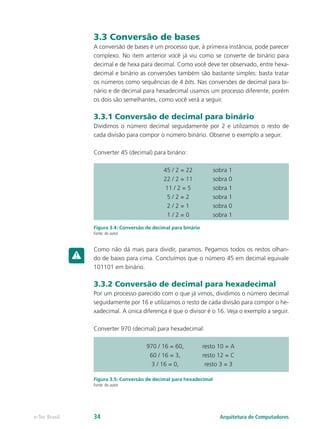 3.3 Conversão de bases
A conversão de bases é um processo que, à primeira instância, pode parecer
complexo. No item anterior você já viu como se converte de binário para
decimal e de hexa para decimal. Como você deve ter observado, entre hexa-
decimal e binário as conversões também são bastante simples: basta tratar
os números como sequências de 4 bits. Nas conversões de decimal para bi-
nário e de decimal para hexadecimal usamos um processo diferente, porém
os dois são semelhantes, como você verá a seguir.
3.3.1 Conversão de decimal para binário
Dividimos o número decimal seguidamente por 2 e utilizamos o resto de
cada divisão para compor o número binário. Observe o exemplo a seguir.
Converter 45 (decimal) para binário:
Figura 3.4: Conversão de decimal para binário
Fonte: do autor
Como não dá mais para dividir, paramos. Pegamos todos os restos olhan-
do de baixo para cima. Concluímos que o número 45 em decimal equivale
101101 em binário.
3.3.2 Conversão de decimal para hexadecimal
Por um processo parecido com o que já vimos, dividimos o número decimal
seguidamente por 16 e utilizamos o resto de cada divisão para compor o he-
xadecimal. A única diferença é que o divisor é o 16. Veja o exemplo a seguir.
Converter 970 (decimal) para hexadecimal:
Figura 3.5: Conversão de decimal para hexadecimal
Fonte: do autor
45 / 2 = 22 sobra 1
22 / 2 = 11 sobra 0
11 / 2 = 5 sobra 1
5 / 2 = 2 sobra 1
2 / 2 = 1 sobra 0
1 / 2 = 0 sobra 1
970 / 16 = 60, resto 10 = A
60 / 16 = 3, resto 12 = C
3 / 16 = 0, resto 3 = 3
Arquitetura de Computadores
e-Tec Brasil 34
 