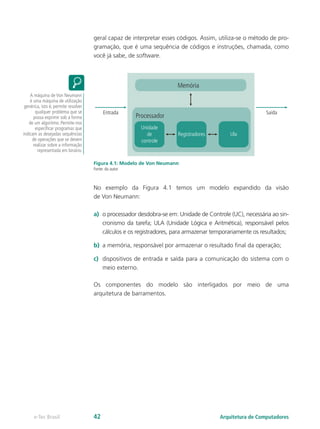 geral capaz de interpretar esses códigos. Assim, utiliza-se o método de pro-
gramação, que é uma sequência de códigos e instruções, chamada, como
você já sabe, de software.
Memória
Processador
Unidade
de
controle
Registradores Ula
Saída
Entrada
Figura 4.1: Modelo de Von Neumann
Fonte: do autor
No exemplo da Figura 4.1 temos um modelo expandido da visão
de Von Neumann:
a) o processador desdobra-se em: Unidade de Controle (UC), necessária ao sin-
cronismo da tarefa; ULA (Unidade Lógica e Aritmética), responsável pelos
cálculos e os registradores, para armazenar temporariamente os resultados;
b) a memória, responsável por armazenar o resultado final da operação;
c) dispositivos de entrada e saída para a comunicação do sistema com o
meio externo.
Os componentes do modelo são interligados por meio de uma
arquitetura de barramentos.
A máquina de Von Neumann
é uma máquina de utilização
genérica, isto é, permite resolver
qualquer problema que se
possa exprimir sob a forma
de um algoritmo. Permite-nos
especificar programas que
indicam as desejadas sequências
de operações que se devem
realizar sobre a informação
representada em binário.
Arquitetura de Computadores
e-Tec Brasil 42
 