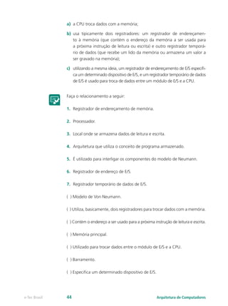 a) a CPU troca dados com a memória;
b) usa tipicamente dois registradores: um registrador de endereçamen-
to à memória (que contém o endereço da memória a ser usada para
a próxima instrução de leitura ou escrita) e outro registrador temporá-
rio de dados (que recebe um lido da memória ou armazena um valor a
ser gravado na memória);
c) utilizando a mesma ideia, um registrador de endereçamento de E/S especifi-
ca um determinado dispositivo de E/S, e um registrador temporário de dados
de E/S é usado para troca de dados entre um módulo de E/S e a CPU.
Faça o relacionamento a seguir:
1. Registrador de endereçamento de memória.
2. Processador.
3. Local onde se armazena dados de leitura e escrita.
4. Arquitetura que utiliza o conceito de programa armazenado.
5. É utilizado para interligar os componentes do modelo de Neumann.
6. Registrador de endereço de E/S.
7. Registrador temporário de dados de E/S.
( ) Modelo de Von Neumann.
( ) Utiliza, basicamente, dois registradores para trocar dados com a memória.
( ) Contém o endereço a ser usado para a próxima instrução de leitura e escrita.
( ) Memória principal.
( ) Utilizado para trocar dados entre o módulo de E/S e a CPU.
( ) Barramento.
( ) Especifica um determinado dispositivo de E/S.
Arquitetura de Computadores
e-Tec Brasil 44
 