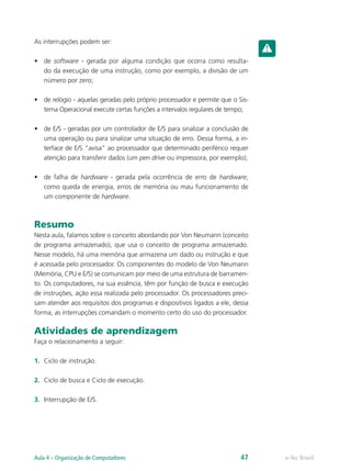 As interrupções podem ser:
• de software - gerada por alguma condição que ocorra como resulta-
do da execução de uma instrução, como por exemplo, a divisão de um
número por zero;
• de relógio - aquelas geradas pelo próprio processador e permite que o Sis-
tema Operacional execute certas funções a intervalos regulares de tempo;
• de E/S - geradas por um controlador de E/S para sinalizar a conclusão de
uma operação ou para sinalizar uma situação de erro. Dessa forma, a in-
terface de E/S “avisa” ao processador que determinado periférico requer
atenção para transferir dados (um pen drive ou impressora, por exemplo);
• de falha de hardware - gerada pela ocorrência de erro de hardware,
como queda de energia, erros de memória ou mau funcionamento de
um componente de hardware.
Resumo
Nesta aula, falamos sobre o conceito abordando por Von Neumann (conceito
de programa armazenado), que usa o conceito de programa armazenado.
Nesse modelo, há uma memória que armazena um dado ou instrução e que
é acessada pelo processador. Os componentes do modelo de Von Neumann
(Memória, CPU e E/S) se comunicam por meio de uma estrutura de barramen-
to. Os computadores, na sua essência, têm por função de busca e execução
de instruções, ação essa realizada pelo processador. Os processadores preci-
sam atender aos requisitos dos programas e dispositivos ligados a ele, dessa
forma, as interrupções comandam o momento certo do uso do processador.
Atividades de aprendizagem
Faça o relacionamento a seguir:
1. Ciclo de instrução.
2. Ciclo de busca e Ciclo de execução.
3. Interrupção de E/S.
e-Tec Brasil
Aula 4 – Organização de Computadores 47
 
