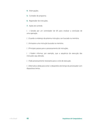4. Interrupções.
5. Contador de programa.
6. Registrador de instruções.
7. Ações de controle.
( ) Gerada por um controlador de E/S para sinalizar a conclusão de
uma operação.
( ) Guarda o endereço da próxima instrução a ser buscada na memória.
( ) Armazena uma instrução buscada na memória.
( ) Principais passos para o processamento de instruções.
( ) Podem informar, por exemplo, que a sequência de execução das
instruções seja alterada.
( ) Todo processamento necessário para o ciclo de execução.
( ) Alternativa válida para evitar o desperdício de tempo do processador com
dispositivos lentos.
Arquitetura de Computadores
e-Tec Brasil 48
 