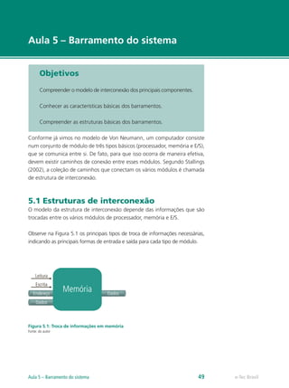 e-Tec Brasil
Aula 5 – Barramento do sistema
Objetivos
Compreender o modelo de interconexão dos principais componentes.
Conhecer as características básicas dos barramentos.
Compreender as estruturas básicas dos barramentos.
Conforme já vimos no modelo de Von Neumann, um computador consiste
num conjunto de módulo de três tipos básicos (processador, memória e E/S),
que se comunica entre si. De fato, para que isso ocorra de maneira efetiva,
devem existir caminhos de conexão entre esses módulos. Segundo Stallings
(2002), a coleção de caminhos que conectam os vários módulos é chamada
de estrutura de interconexão.
5.1 Estruturas de interconexão
O modelo da estrutura de interconexão depende das informações que são
trocadas entre os vários módulos de processador, memória e E/S.
Observe na Figura 5.1 os principais tipos de troca de informações necessárias,
indicando as principais formas de entrada e saída para cada tipo de módulo.
Memória
Leitura
Endereço
Dados
Dados
Escrita
Figura 5.1: Troca de informações em memória
Fonte: do autor
e-Tec Brasil
Aula 5 – Barramento do sistema 49
 