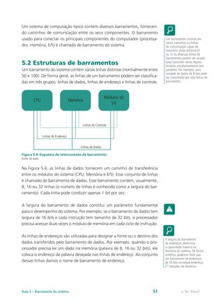 Um sistema de computação típico contém diversos barramentos, fornecen-
do caminhos de comunicação entre os seus componentes. O barramento
usado para conectar os principais componentes do computador (processa-
dor, memória, E/S) é chamado de barramento do sistema.
5.2 Estruturas de barramentos
Um barramento do sistema contém várias linhas distintas (normalmente entre
50 e 100). De forma geral, as linhas de um barramento podem ser classifica-
das em três grupos: linhas de dados, linhas de endereço e linhas de controle.
Memória
CPU
Módulos de
S/E
Linhas de Endereço
Linhas de Controle
Linhas de Dados
Figura 5.4: Esquema de interconexão de barramento
Fonte: do autor
Na Figura 5.4, as linhas de dados fornecem um caminho de transferência
entre os módulos do sistema (CPU, Memória e E/S). Esse conjunto de linhas
é chamado de barramento de dados. Esse barramento contém, usualmente,
8, 16 ou 32 linhas (o número de linhas é conhecido como a largura do bar-
ramento). Cada linha pode conduzir apenas 1 bit por vez.
A largura do barramento de dados constitui um parâmetro fundamental
para o desempenho do sistema. Por exemplo, se o barramento de dados tem
largura de 16 bits e cada instrução tem tamanho de 32 bits, o processador
precisa acessar duas vezes o módulo de memória em cada ciclo de instrução.
As linhas de endereços são utilizadas para designar a fonte ou o destino dos
dados transferidos pelo barramento de dados. Por exemplo, quando o pro-
cessador precisa ler um dado na memória (palavra de 8, 16 ou 32 bits), ele
coloca o endereço da palavra desejada nas linhas de endereço. Ao conjunto
dessas linhas damos o nome de barramento de endereço.
Um barramento consiste em
vários caminhos ou linhas
de comunicação capaz de
transmitir sinais binários (0
ou 1).As diversas linhas de
barramentos podem ser usadas
para transmitir vários dígitos
binários simultaneamente (em
paralelo). Por exemplo, uma
unidade de dados de 8 bits pode
ser transmitida por oito linhas de
barramento
A largura do barramento
de endereços determina
a capacidade máxima da
memória do sistema. De forma
sintética, podemos dizer que
um barramento de endereços
de 16 bits consegue endereçar
216
posições de memória.
e-Tec Brasil
Aula 5 – Barramento do sistema 51
 