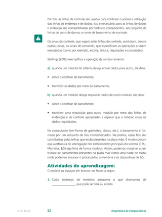 Por fim, as linhas de controle são usadas para controlar o acesso e utilização
das linhas de endereço e de dados. Isto é necessário, pois as linhas de dados
e endereço são compartilhadas por todos os componentes. Ao conjunto de
linhas de controle damos o nome de barramento de controle.
Os sinais de controle, que viajam pelas linhas de controle, controlam, dentre
outras coisas, os sinais de comando, que especificam as operações a serem
executadas (como por exemplo, escrita, leitura, requisições e concessões)
Stallings (2002) exemplifica a operação de um barramento:
a) quando um módulo do sistema deseja enviar dados para outro, ele deve:
• obter o controle do barramento;
• transferir os dados por meio do barramento.
b) quando um módulo deseja requisitar dados de outro módulo, ele deve:
• obter o controle do barramento;
• transferir uma requisição para outro módulo por meio das linhas de
endereços e de controle apropriadas e esperar que o módulo envie os
dados requisitados.
No computador (em forma de gabinetes, placas, etc.), o barramento é for-
mado por um conjunto de fios interconectados. Na prática, esses fios são
constituídos pelas trilhas que estão presentes na placa mãe. É muito comum
que a estrutura de interligação dos componentes principais do sistema (CPU,
Memória, E/S) seja feita de forma modular. Assim, podemos imaginar as es-
trutura de barramentos presentes na placa mãe como uma haste de metal
onde podemos encaixar o processador, a memória e os dispositivos de E/S.
Atividades de aprendizagem:
Complete os espaços em branco nas frases a seguir:
1. Cada endereço de memória armazena o que chamamos de
_______________, que pode ser lida ou escrita.
Arquitetura de Computadores
e-Tec Brasil 52
 