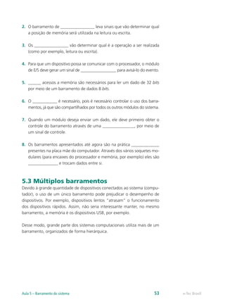 2. O barramento de ________________ leva sinais que vão determinar qual
a posição de memória será utilizada na leitura ou escrita.
3. Os ________________ vão determinar qual é a operação a ser realizada
(como por exemplo, leitura ou escrita).
4. Para que um dispositivo possa se comunicar com o processador, o módulo
de E/S deve gerar um sinal de _________________ para avisá-lo do evento.
5. ______ acessos a memória são necessários para ler um dado de 32 bits
por meio de um barramento de dados 8 bits.
6. O ____________ é necessário, pois é necessário controlar o uso dos barra-
mentos, já que são compartilhados por todos os outros módulos do sistema.
7. Quando um módulo deseja enviar um dado, ele deve primeiro obter o
controle do barramento através de uma _______________, por meio de
um sinal de controle.
8. Os barramentos apresentados até agora são na prática _____________
presentes na placa mãe do computador. Através dos vários soquetes mo-
dulares (para encaixes do processador e memória, por exemplo) eles são
______________ e trocam dados entre si.
5.3 Múltiplos barramentos
Devido à grande quantidade de dispositivos conectados ao sistema (compu-
tador), o uso de um único barramento pode prejudicar o desempenho de
dispositivos. Por exemplo, dispositivos lentos “atrasam” o funcionamento
dos dispositivos rápidos. Assim, não seria interessante manter, no mesmo
barramento, a memória é os dispositivos USB, por exemplo.
Desse modo, grande parte dos sistemas computacionais utiliza mais de um
barramento, organizados de forma hierárquica.
e-Tec Brasil
Aula 5 – Barramento do sistema 53
 