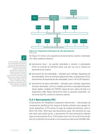 Memória
SCSI
PCI-e
CPU
Memória
Principal
Interface
(ponte)
Memória
Cache
Barreamento Local
Barreamento de Sistema
Barreamento de Alta Velocidade
Fire
Wire Vídeo
Som
Rede
Barreamento de Baixa Velocidade e Expansão
USB IDE/
SATA
Expansão
Figura 5.5: Arquitetura hierárquica de alto desempenho
Fonte: do autor
Na Figura 5.5 temos uma arquitetura de barramentos visando o desempe-
nho. Nela, podemos observar:
a) barramento local - de grande velocidade e conecta o processador
(CPU) ao controle da memória cache, que por sua vez se conecta ao
barramento do sistema;
b) barramento de alta velocidade - utilizados para interligar dispositivos de
alta velocidade, como as interfaces (placas) de vídeo, os dispositivos SCSI e
barramentos de expansão de alta velocidade, como o PCI-e (PCI-Express);
c) barramento de baixa velocidade - utilizados para interligar dispositivos
de baixa velocidade, como as unidades de leitura e gravação (disquetes,
discos rígidos, unidades de CD/DVD, placas de som, placas de rede e os
dispositivos USB). Nesse barramento estão as possíveis expansões, em
forma do slot PCI, conforme citaremos adiante.
5.3.1 Barramento PCI
O barramento PCI (Peripheral Component Interconnect – interconexão de
componentes periféricos) tem largura de banda suficiente para agregar di-
versos dispositivos. O PCI entrou no lugar de antigos barramentos, como o
MCA, ISA, EISA, VESA (que não discutiremos aqui). No momento em que
este texto está sendo escrito, o barramento PCI está lentamente cedendo
lugar aos barramentos PCI-e. O PCI pode contar com 32 ou 64 linhas de da-
dos (32 ou 64 bits) funcionando a uma taxa bruta máxima de 528 MB/s (Me-
O uso da memória cache evita
que o processador (CPU) tenha
que acessar frequentemente a
memória principal. Basicamente,
quando o processador
precisa fazer uma leitura na
memória principal, ele busca
primeiramente na memória
cache. Isso torna o processo mais
rápido, pois o acesso a memória
cache é mais rápido do que o
acesso a memória principal.
Atualmente, as memórias cache
estão embutidas na própria
pastilha do processador.
Arquitetura de Computadores
e-Tec Brasil 54
 