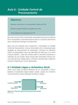 e-Tec Brasil
Aula 6 - Unidade Central de
Processamento
Objetivos
Examinar a estrutura e o funcionamento interno da CPU.
Abordar questões relativas à arquitetura da CPU.
Tratar aspectos de organização da CPU.
Nas aulas anteriores foram apresentadas visões globais da estrutura sistêmica
de um computador e a breve descrição de cada um, incluindo o barramento
que é utilizado para interligar os componentes.
Nesta aula será analisado outro componente: o processador ou Unidade
Central de Processamento. Como já mencionado, ele é o responsável pelas
atividades de processamento do computador. Conforme cita Monteiro
(2007), os processadores atuais são fabricados de modo que, num único
invólucro (pastilha – chip) são inseridos todos os elementos necessários à
realização de suas funções. Nosso estudo sobre processador começa com
uma visão geral da unidade lógica e aritmética, passando pela unidade de
controle e chegando por fim aos registradores.
6.1 Unidade Lógica e Aritmética (ULA)
Assim, como todos os demais elementos de um computador, a ULA é
baseada em dispositivos lógicos digitais simples, capazes de armazenar
números binários e efetuar operações aritméticas e lógicas.
Figura 6.1: Estrutura geral de funcionamento da ULA
Fonte: do autor
Unidade de controle
Registradores
Bits especiais
Registradores
e-Tec Brasil
Aula 6 – Unidade Central de Processamento 57
 