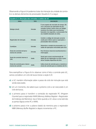 Observando a Figura 6.4 podemos tratar da interação da unidade de contro-
le e os demais elementos do processador (Quadro 6.1) a seguir.
Quadro 6.1: Descrição das entradas e saídas da UC
SINAL TIPO DESCRIÇÃO
Relógio (clock) Entrada
É uma espécie de marcador de tempo. Ele
cria a sincronia nas operações do pro-
cessador (ciclos). Assim como um relógio
mecânico faz todos seus movimentos
baseados nos segundos, o processador faz
seu trabalho baseado em ciclos.
Registrador de instrução Entrada
Contém o código da instrução corrente
usada para indicar quais as operações o
processador deve executar.
Condições Entrada
Determina o estado do processador e as
saídas de operações executadas pela ULA.
Sinais de controle do barra-
mento de controle
Entrada
Para fornecer sinais de reconhecimento e
interrupção.
Sinais de controle internos à
CPU
Saída
Sinais para causar movimentação de
dados de um registrador ao outro e para
ativar funções específicas da ULA.
Sinais de controle para o barra-
mento de controle
Saída
Indica sinais de controle para a memória e
sinais de controle para os módulos de E/S.
Para exemplificar a Figura 6.4 e observar como é feito o controle pela UC,
vamos considerar um ciclo de busca (revise a seção 4.3):
a) a UC mantém informação sobre o passo do ciclo de instrução que está
sendo executado;
b) em um momento, ela saberá que o próximo ciclo a ser executado é um
ciclo de busca;
c) o primeiro passo é transferir o conteúdo do registrador PC (Program
Counter) para o registrador MAR (Memory Address Register – Registrador
de Endereço de Memória). Isso é feito quando a UC ativa o sinal abrindo
as portas lógicas entre PC e MAR;
d) o próximo passo é ler a palavra (dado) da memória para o registrador
MBR (Memory Buffer Register) e depois incrementar o PC.
e-Tec Brasil
Aula 6 – Unidade Central de Processamento 61
 
