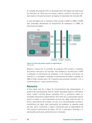 O contador de programa (PC) é atualizado pela CPU depois de cada busca
de instrução, de modo que ele sempre indique a próxima instrução a ser
executada e instrução buscada é carregada no registrador de instrução (IR).
A troca de dados com a memória é feita usando o MAR e o MBR. O MAR
está conectado diretamente ao barramento de endereços e o MBR, ao
barramento de dados.
Figura 6.6: Fluxo dos dados usando os registradores
Fonte: do autor
Observe a Figura 6.6. O contador de programa (PC) contém o endereço
da próxima instrução a ser buscada. Esse endereço é movido para o MAR
e colocado no barramento de endereço. A UC requisita uma leitura na
memória, e o resultado é colocado no barramento de dados e copiado no
MBR e então movido para o IR. Enquanto esse processo acontece, o PC é
incrementado em 1 para a próxima busca.
Resumo
O foco desta aula foi a lógica de funcionamento dos processadores. A
essência dos processadores está em realizar operações lógicas e aritméticas
(ULA), realizar controle dessas operações (UC) e armazenar dados ou
resultados temporários (registradores). Para fazer isso, o processador precisa
buscar os dados, e, mais importante do que isso, saber onde ele está. Aí
entra o barramento de controle, em que a UC do processador controla a
transferência do dado, pelo barramento de endereço, já sabendo onde
ele está. Assim, finalmente, o dado é transferido para os registradores da
CPU usando o barramento de dados. Por fim, a execução é realizada, e o
processador parte para a próxima busca e execução.
PC
IR MBR
MAR
BARRAMENTO
DE ENDEREÇOS
BARRAMENTO
DE DADOS
BARRAMENTO
DE CONTROLE
UNIDADE DE
CONTROLE
MEMÓRIA
CPU
Controlador
de Memória
Arquitetura de Computadores
e-Tec Brasil 64
 