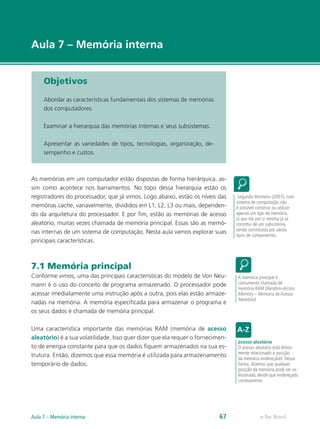 e-Tec Brasil
Aula 7 – Memória interna
Objetivos
Abordar as características fundamentais dos sistemas de memórias
dos computadores.
Examinar a hierarquia das memórias internas e seus subsistemas.
Apresentar as variedades de tipos, tecnologias, organização, de-
sempenho e custos.
As memórias em um computador estão dispostas de forma hierárquica, as-
sim como acontece nos barramentos. No topo dessa hierarquia estão os
registradores do processador, que já vimos. Logo abaixo, estão os níveis das
memórias cache, variavelmente, divididos em L1, L2, L3 ou mais, dependen-
do da arquitetura do processador. E por fim, estão as memórias de acesso
aleatório, muitas vezes chamada de memória principal. Essas são as memó-
rias internas de um sistema de computação. Nesta aula vamos explorar suas
principais características.
7.1 Memória principal
Conforme vimos, uma das principais características do modelo de Von Neu-
mann é o uso do conceito de programa armazenado. O processador pode
acessar imediatamente uma instrução após a outra, pois elas estão armaze-
nadas na memória. A memória especificada para armazenar o programa e
os seus dados é chamada de memória principal.
Uma característica importante das memórias RAM (memória de acesso
aleatório) é a sua volatilidade. Isso quer dizer que ela requer o fornecimen-
to de energia constante para que os dados fiquem armazenados na sua es-
trutura. Então, dizemos que essa memória é utilizada para armazenamento
temporário de dados.
Segundo Monteiro (2007), num
sistema de computação não
é possível construir ou utilizar
apenas um tipo de memória,
já que ela por si mesma já se
constitui de um subsistema,
sendo constituída por vários
tipos de componentes.
A memória principal é
comumente chamada de
memória RAM (Random-Access
Memory – Memória de Acesso
Aleatório)
acesso aleatório
O acesso aleatório está direta-
mente relacionado à posição
da memória endereçável. Dessa
forma, dizemos que qualquer
posição da memória pode ser se-
lecionada, desde que endereçada
corretamente.
e-Tec Brasil
Aula 7 – Memória interna 67
 