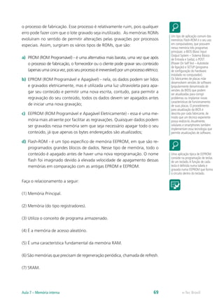 o processo de fabricação. Esse processo é relativamente ruim, pois qualquer
erro pode fazer com que o lote gravado seja inutilizado. As memórias ROMs
evoluíram no sentido de permitir alterações pelas gravações por processos
especiais. Assim, surgiram os vários tipos de ROMs, que são:
a) PROM (ROM Programável) - é uma alternativa mais barata, uma vez que após
o processo de fabricação, o fornecedor ou o cliente pode gravar seu conteúdo
(apenas uma única vez, pois seu processo é irreversível) por um processo elétrico;
b) EPROM (ROM Programável e Apagável) - nela, os dados podem ser lidos
e gravados eletricamente, mas é utilizada uma luz ultravioleta para apa-
gar seu conteúdo e permitir uma nova escrita, contudo, para permitir a
regravação do seu conteúdo, todos os dados devem ser apagados antes
de iniciar uma nova gravação;
c) EEPROM (ROM Programável e Apagável Eletricamente) - essa é uma me-
mória mais atraente por facilitar as regravações. Quaisquer dados podem
ser gravados nessa memória sem que seja necessário apagar todo o seu
conteúdo, já que apenas os bytes endereçados são atualizados;
d) Flash-ROM - é um tipo específico de memória EEPROM, em que são re-
programados grandes blocos de dados. Nesse tipo de memória, todo o
conteúdo é apagado antes de haver uma nova reprogramação. O nome
flash foi imaginado devido à elevada velocidade de apagamento dessas
memórias em comparação com as antigas EPROM e EEPROM.
Faça o relacionamento a seguir:
(1) Memória Principal.
(2) Memória (do tipo registradores).
(3) Utiliza o conceito de programa armazenado.
(4) É a memória de acesso aleatório.
(5) É uma característica fundamental da memória RAM.
(6) São memórias que precisam de regeneração periódica, chamada de refresh.
(7) SRAM.
Um tipo de aplicação comum das
memórias Flash-ROM é o seu uso
em computadores, que possuem
nessa memória três programas
principais: a BIOS (Basic Input
Output System – Sistema Básico
de Entrada e Saída), o POST
(Power On SelfTest –Autoteste
de ligação) e SETUP (programa
de configuração do hardware
instalado no computador).
Os fabricantes de placas mãe
desenvolvem versões de software
(popularmente denominada de
versões da BIOS) que podem
ser atualizadas para corrigir
problemas ou implantar novas
características de funcionamento
de suas placas. O procedimento
para atualização da BIOS é
descrita por cada fabricante, de
modo que um técnico experiente
possa realizá-lo.Atualmente,
celulares e smartphones também
implementam essa tecnologia que
permite atualizações de software.
Uma aplicação típica de EEPROM
consiste na programação de teclas
de um teclado.A função de cada
tecla é definida numa tabela e
gravada numa EEPROM que forma
o circuito dentro do teclado.
e-Tec Brasil
Aula 7 – Memória interna 69
 