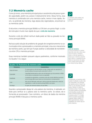 7.2 Memória cache
Como já vimos, uma memória principal possui característica de possuir gran-
de capacidade, porém seu acesso é relativamente lento. Dessa forma, essa
memória é combinada com uma memória cache, menor é mais rápida. As-
sim, na pirâmide da memória, logo abaixo dos registradores, encontram-se
as memórias cache.
O elo entre a memória principal (RAM) e a CPU tem um ponto frágil - o ciclo
de instrução é muito mais rápido do que o ciclo de memória.
Durante o ciclo de refresh nenhum dado pode ser lido ou gravado na me-
mória principal (RAM).
Na busca pela solução do problema do gargalo de congestionamento na co-
municação entre o processador e a memória principal, criou-se o mecanismo
de memória cache, que tem por função acelerar a velocidade de transferên-
cia entre CPU e memória principal.
Essas memórias também possuem alguns parâmetros, conforme mostrado
no Quadro 7.2 a seguir.
Quadro 7.2: Parâmetros da memória cache
Parâmetros Características
Tempo de Acesso
É o tempo gasto no ciclo de memória, ou seja, o tempo gasto nas operações de
escrita ou leitura. No caso de cache, varia entre 5 e 20 ns.
Capacidade
Capacidade limitada pelo seu alto custo de fabricação e por não aumentar a eficiên-
cia do sistema na proporção em que sua capacidade.
Volatilidade
A exemplo dos registradores, as memórias cache são circuitos eletrônicos que preci-
sam de energia elétrica para manter seu funcionamento e armazenamento.
Custo
Alto custo de fabricação, sendo que o valor por byte está situado entre o valor dos
registradores e o valor da memória principal (RAM), mais barata.
Tecnologia Em geral, são memórias estáticas, do tipo SRAM.
Quando o processador deseja ler uma palavra da memória, é realizado um
teste para verificar se a palavra está na memória cache. Se estiver, ela é
fornecida ao processador. Caso contrário, um bloco de dados da memória
principal (RAM) é lida para a memória cache.
A memória cache contém uma
cópia de partes da memória
principal
ciclo de memória
O ciclo de memória é o tempo
decorrido entre dois ciclos suces-
sivos de acesso a memória.
Assim, o ciclo de memória é o
tempo que a memória consome
para colocar o conteúdo de uma
célula no barramento de dados
mais o tempo gasto para fazer
um refresh de suas células.
Antigamente, as memórias cache
estavam localizadas na placa mãe
do computador, e era chamada
de memória cache L2 (Level 2 ou
Nível 2), com tamanhos variados
(entre 128 KB e 512 KB).As
memórias cache L1 ficam dentro
da própria pastilha do processador,
com tamanhos variados (entre
8 KB e 64 KB).Atualmente, as
memórias cache L1 e L2 estão
dentro do próprio processador,
podendo chegar a 64KB e 12
MB, respectivamente, embora
estabelecer em número seja um
tanto impreciso.
e-Tec Brasil
Aula 7 – Memória interna 71
 