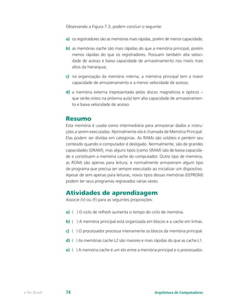 Observando a Figura 7.3, podem concluir o seguinte:
a) os registradores são as memórias mais rápidas, porém de menor capacidade;
b) as memórias cache são mais rápidas do que a memória principal, porém
menos rápidas do que os registradores. Possuem também alta veloci-
dade de acesso e baixa capacidade de armazenamento nos níveis mais
altos da hierarquia;
c) na organização da memória interna, a memória principal tem a maior
capacidade de armazenamento e a menor velocidade de acesso;
d) a memória externa (representada pelos discos magnéticos e ópticos –
que serão vistos na próxima aula) tem alta capacidade de armazenamen-
to e baixa velocidade de acesso.
Resumo
Esta memória é usada como intermediária para armazenar dados e instru-
ções a serem executadas. Normalmente ela é chamada de Memória Principal.
Elas podem ser dividas em categorias. As RAMs são voláteis e perdem seu
conteúdo quando o computador é desligado. Normalmente, são de grandes
capacidades (DRAM), mas alguns tipos (como SRAM) são de baixa capacida-
de e constituem a memória cache do computador. Outro tipo de memória,
as ROMs são apenas para leitura, e normalmente armazenam algum tipo
de programa que precisa ser sempre executado ao inicializar um dispositivo.
Apesar de sem apenas para leituras, novos tipos dessas memórias (EEPROM)
podem ter seus programas regravados várias vezes.
Atividades de aprendizagem
Associe (V) ou (F) para as seguintes proposições:
a) ( ) O ciclo de refresh aumenta o tempo do ciclo de memória.
b) ( ) A memória principal está organizada em blocos e a cache em linhas.
c) ( ) O processador processa inteiramente os blocos da memória principal.
d) ( ) As memórias cache L2 são maiores e mais rápidas do que as cache L1.
e) ( ) A memória cache é um elo entre a memória principal e o processador.
Arquitetura de Computadores
e-Tec Brasil 74
 