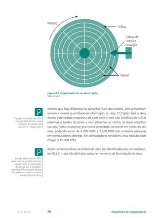 Figura 8.1: Organização de um disco rígido
Fonte: do autor
Mesmo que haja diferença no tamanho físico dos setores, eles armazenam
sempre a mesma quantidade de informação, ou seja, 512 bytes. Isso se deve
devido à densidade magnética de cada setor e pela não existência de trilhas
próximas a bordas do prato e nem próximas ao centro. O disco completo
(ou seja, todos os pratos) gira numa velocidade constante em torno do seu
eixo, podendo variar de 4.200 RPM a 7.200 RPM nas unidades utilizadas
em computadores desktop. Em computadores servidores, essa rotação pode
chegar a 15.000 RPM.
Assim como nas trilhas, os setores do disco são identificados por um endereço,
de S0 a S-1, que são definidas todas no momento da formatação do disco.
A junção da divisão tipo pizza
com as trilhas formam o que
chamados de setores, que
possuem 512 bytes cada.
Quando adquirimos um disco
rígido novo ou quando queremos
apagar todas as informações
de uma só vez, é realizado o
processo de formatação, em que
são redefinidos todas as trilhas e
setores lógicos do disco.
Cabeça de
Leitura e
Gravação
Trilhas
Setores
Rotação
Arquitetura de Computadores
e-Tec Brasil 78
 