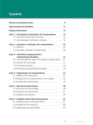 e-Tec Brasil
7
Sumário
Palavra do professor-autor 9
Apresentação da disciplina 11
Projeto instrucional 13
Aula 1 – Introdução à Arquitetura de Computadores 15
1.1 Conceitos básicos de informática 15
1.2 Computadores: hardware e software 16
Aula 2 – Gerações e evoluções dos computadores 23
2.1 Histórico 23
2.2 Gerações, evoluções e estágio atual 24
Aula 3 – Aritmética computacional e
representação de dados 31
3.1 Conceitos básicos: dado, informação e representação 31
3.2 Sistemas de numeração 31
3.3 Conversão de bases 34
3.4 Formatos de representação de dados 36
Aula 4 – Organização de Computadores 41
4.1 Modelo de Von Neumann 41
4.2 Relação entre os componentes e suas funções 43
4.3 Funções dos computadores 45
Aula 5 – Barramento do sistema 49
5.1 Estruturas de interconexão 49
5.2 Estruturas de barramentos 51
5.3 Múltiplos barramentos 53
Aula 6 - Unidade Central de Processamento 57
6.1 Unidade Lógica e Aritmética (ULA) 57
6.2 Unidade de Controle (UC) 60
6.3 Organização de registradores 62
 