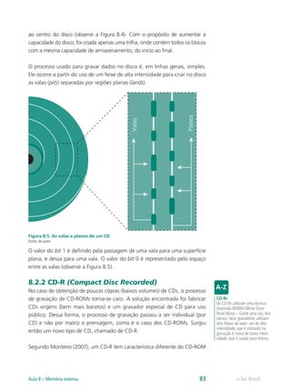 ao centro do disco (observe a Figura 8.4). Com o propósito de aumentar a
capacidade do disco, foi criada apenas uma trilha, onde contém todos os blocos
com a mesma capacidade de armazenamento, do início ao final.
O processo usado para gravar dados no disco é, em linhas gerais, simples.
Ele ocorre a partir do uso de um feixe de alta intensidade para criar no disco
as valas (pits) separadas por regiões planas (lands).
Figura 8.5: As valas e planos de um CD
Fonte: do autor
O valor do bit 1 é definido pela passagem de uma vala para uma superfície
plana, e dessa para uma vala. O valor do bit 0 é representado pelo espaço
entre as valas (observe a Figura 8.5).
8.2.2 CD-R (Compact Disc Recorded)
No caso de obtenção de poucas cópias (baixos volumes) de CDs, o processo
de gravação de CD-ROMs torna-se caro. A solução encontrada foi fabricar
CDs virgens (bem mais baratos) e um gravador especial de CD para uso
público. Dessa forma, o processo de gravação passou a ser individual (por
CD) e não por matriz e prensagem, como é o caso dos CD-ROMs. Surgiu
então um novo tipo de CD, chamado de CD-R.
Segundo Monteiro (2007), um CD-R tem característica diferente do CD-ROM
CD-Rs
Os CD-Rs utilizam uma técnica
chamada WORM (Write Once
Read Many – Grave uma vez, leia
várias). Seus gravadores utilizam
dois feixes de laser: um de alta
intensidade, que é utilizado na
gravação e outro de baixa inten-
sidade, que é usado para leitura.
Valas
Planos
e-Tec Brasil
Aula 8 – Memória externa 83
 