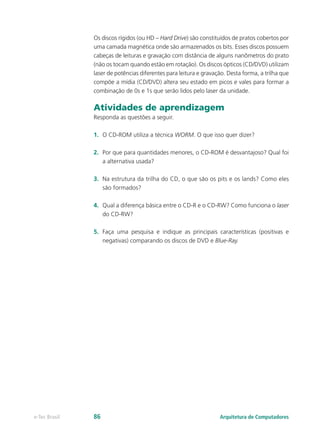 Os discos rígidos (ou HD – Hard Drive) são constituídos de pratos cobertos por
uma camada magnética onde são armazenados os bits. Esses discos possuem
cabeças de leituras e gravação com distância de alguns nanômetros do prato
(não os tocam quando estão em rotação). Os discos ópticos (CD/DVD) utilizam
laser de potências diferentes para leitura e gravação. Desta forma, a trilha que
compõe a mídia (CD/DVD) altera seu estado em picos e vales para formar a
combinação de 0s e 1s que serão lidos pelo laser da unidade.
Atividades de aprendizagem
Responda as questões a seguir.
1. O CD-ROM utiliza a técnica WORM. O que isso quer dizer?
2. Por que para quantidades menores, o CD-ROM é desvantajoso? Qual foi
a alternativa usada?
3. Na estrutura da trilha do CD, o que são os pits e os lands? Como eles
são formados?
4. Qual a diferença básica entre o CD-R e o CD-RW? Como funciona o laser
do CD-RW?
5. Faça uma pesquisa e indique as principais características (positivas e
negativas) comparando os discos de DVD e Blue-Ray.
Arquitetura de Computadores
e-Tec Brasil 86
 