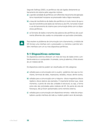 Segundo Stallings (2002), os periféricos não são ligados diretamente ao
barramento do sistema pelos seguintes motivos:
a) a grande variedade de periféricos com diferentes mecanismos de operação
torna impraticável incorporar ao processador toda a lógica necessária;
b) a taxa de transferência de dados dos periféricos é muito menor do que a
taxa de transferência de dados da memória ou da CPU, tornando inviável
o uso do barramento do sistema para comunicação direta com os dispo-
sitivos periféricos;
c) os formatos de dados e tamanhos das palavras dos periféricos são usual-
mente diferentes dos usados no computador ao qual estão conectados.
Para resolver os problemas de comunicação com o barramento, o módulo de
E/S fornece uma interface com o processador e a memória e permite tam-
bém interfaces com um ou mais dispositivos periféricos.
9.1 Dispositivos externos
Os dispositivos externos oferecem um meio de troca de dados entre o am-
biente externo e o computador. A conexão, como já sabemos, é feita através
de um módulo de E/S.
Os dispositivos externos podem ser classificados em três categorias:
a) voltados para a comunicação com o usuário - podemos citar aqui os mo-
nitores, terminais de vídeo, impressoras, teclados, mouse, dentre outros;
b) voltados para a comunicação com a máquina - discos magnéticos (discos
rígidos) e discos ópticos são exemplos. É importante lembrar que, nesse
momento, o ponto de vista das unidades é estrutural, ou seja, a forma
como eles são controlados pelos módulos de E/S. Do ponto de vista de
hierarquia, eles já foram apresentados como memória externa;
c) voltados para a comunicação com dispositivos remotos - redes de compu-
tadores usando interfaces de rede ou modem podem servir de exemplo.
Arquitetura de Computadores
e-Tec Brasil 88
 