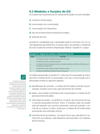 9.2 Módulos e funções de E/S
As funções mais importantes de um módulo de E/S podem ser assim divididos:
a) controle e temporização;
b) comunicação com o processador;
c) comunicação com dispositivos;
d) área de armazenamento temporário de dados;
e) detecção de erros.
Levando em consideração que o processador pode se comunicar com um ou
mais dispositivos para realizar E/S, um acesso a disco, por exemplo, o módulo de
E/S inclui funções de controle e temporização. Observe o Quadro 9.1 a seguir.
Quadro 9.1: Etapas de controle e temporização de E/S
Etapa Descrição
1 O processador interroga o módulo de E/S para verificar seu status.
2 O módulo de E/S retorna o status do dispositivo.
3
Se o dispositivo estiver em operação e pronto, o processador requisitará a transferência de dados, por um
comando para o módulo de E/S.
4 O módulo de E/S recebe um bloco de dados do dispositivo externo.
5 Os dados são transferidos do módulo de E/S para o processador.
O modelo apresentado no Quadro 9.1 indica que há necessidade de intera-
ção entre o módulo de E/S e o processador. Com isso, a comunicação com o
processador envolve os seguintes aspectos:
a) decodificação de comando - o módulo de E/S recebe comandos do pro-
cessador, enviados como sinais, pelo barramento de controle;
b) dados - são os dados transferidos entre o processador e o módulo de E/S
pelo barramento de dados;
c) informação de estado - os periféricos, em geral, são mais lentos do que
o conjunto processador-memória. Assim, é necessário saber seu estado
antes de requisitar seus recursos novamente, como por exemplo, a es-
crita de um arquivo no disco, sendo que o módulo de E/S ainda estava
processando uma solicitação anterior;
d) reconhecimento de endereço - da mesma forma que cada byte em me-
mória tem seu endereço, cada dispositivo está associado a um endereço
de E/S exclusivo.
Conforme já citado, o
armazenamento temporário
de dados se constitui numa
função extremamente
necessária. Enquanto a taxa
de transferência de dados
entre a memória principal e o
processador é bastante alta,
as ordens de grandezas dos
dispositivos periféricos são bem
menores, compreendendo numa
ampla faixa de valores. Este
armazenamento serve como
buffer (memória intermediária),
agilizando os processos
envolvendo o módulo de E/S e o
processador..
Arquitetura de Computadores
e-Tec Brasil 90
 