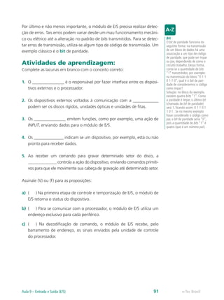 Por último e não menos importante, o módulo de E/S precisa realizar detec-
ção de erros. Tais erros podem variar desde um mau funcionamento mecâni-
co ou elétrico até a alteração no padrão de bits transmitidos. Para se detec-
tar erros de transmissão, utiliza-se algum tipo de código de transmissão. Um
exemplo clássico é o bit de paridade.
Atividades de aprendizagem:
Complete as lacunas em branco com o conceito correto:
1. O _______________ é o responsável por fazer interface entre os disposi-
tivos externos e o processador.
2. Os dispositivos externos voltados à comunicação com a ____________
podem ser os discos rígidos, unidades ópticas e unidades de fitas.
3. Os _______________ emitem funções, como por exemplo, uma ação de
INPUT, enviando dados para o módulo de E/S.
4. Os ______________ indicam se um dispositivo, por exemplo, está ou não
pronto para receber dados.
5. Ao receber um comando para gravar determinado setor do disco, a
______________ controla a ação do dispositivo, enviando comandos primiti-
vos para que ele movimente sua cabeça de gravação até determinado setor.
Assinale (V) ou (F) para as proposições:
a) ( ) Na primeira etapa de controle e temporização de E/S, o módulo de
E/S retorna o status do dispositivo.
b) ( ) Para se comunicar com o processador, o módulo de E/S utiliza um
endereço exclusivo para cada periférico.
c) ( ) Na decodificação de comando, o módulo de E/S recebe, pelo
barramento de endereço, os sinais enviados pela unidade de controle
do processador.
Bit
O bit de paridade funciona da
seguinte forma: na transmissão
de um bloco de dados há uma
associação a um tipo de código
de paridade, que pode ser ímpar
ou par, dependendo de como o
circuito trabalha. Dessa forma,
conta-se a quantidade de bits
“1” transmitidos; por exemplo:
na transmissão do bloco “0 1 1
0 1 1 0”, qual é o bit de pari-
dade de considerarmos o código
como ímpar?
Solução: no bloco do exemplo,
existem quatro bits “1”. Como
a paridade é ímpar, o último bit
(chamado de bit de paridade)
será 1, ficando assim: 0 1 1 0 1
1 0 1 . Se no mesmo exemplo
fosse considerado o código como
par, o bit de paridade seria “0”,
pois a quantidade de bits “1” é
quatro (que é um número par).
e-Tec Brasil
Aula 9 – Entrada e Saída (E/S) 91
 