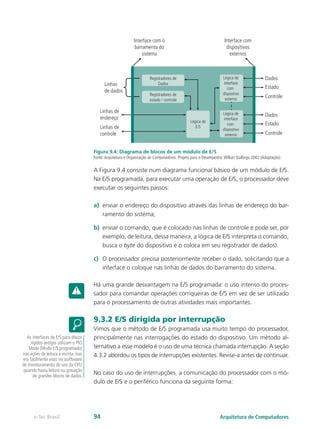 Linhas
de dados
Registradores de
Dados
Lógica de
interface
com
dispostivo
externo
Lógica de
interface
com
dispostivo
externo
Lógica de
E/S
Registradores de
estado / controle
Linhas de
endereço
Linhas de
controle Controle
Estado
Dados
Controle
Estado
Dados
Interface com
dispositivos
externos
Interface com o
barramento do
sistema
Figura 9.4: Diagrama de blocos de um módulo de E/S
Fonte:Arquitetura e Organização de Computadores: Projeto para o Desempenho.Willian Stallings, 2002 (Adaptação).
A Figura 9.4 consiste num diagrama funcional básico de um módulo de E/S.
Na E/S programada, para executar uma operação de E/S, o processador deve
executar os seguintes passos:
a) enviar o endereço do dispositivo através das linhas de endereço do bar-
ramento do sistema;
b) enviar o comando, que é colocado nas linhas de controle e pode ser, por
exemplo, de leitura, dessa maneira, a lógica de E/S interpreta o comando,
busca o byte do dispositivo e o coloca em seu registrador de dados).
c) O processador precisa posteriormente receber o dado, solicitando que a
interface o coloque nas linhas de dados do barramento do sistema.
Há uma grande desvantagem na E/S programada: o uso intenso do proces-
sador para comandar operações corriqueiras de E/S em vez de ser utilizado
para o processamento de outras atividades mais importantes.
9.3.2 E/S dirigida por interrupção
Vimos que o método de E/S programada usa muito tempo do processador,
principalmente nas interrogações do estado do dispositivo. Um método al-
ternativo a esse modelo é o uso de uma técnica chamada interrupção. A seção
4.3.2 abordou os tipos de interrupções existentes. Revise-a antes de continuar.
No caso do uso de interrupções, a comunicação do processador com o mó-
dulo de E/S e o periférico funciona da seguinte forma:
As interfaces de E/S para discos
rígidos antigas utilizam o PIO
Mode (Modo E/S programado)
nas ações de leitura e escrita. Isso
era facilmente visto no software
de monitoramento do uso da CPU
quando havia leitura ou gravação
de grandes blocos de dados.
Arquitetura de Computadores
e-Tec Brasil 94
 