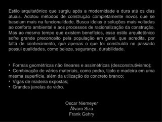 Estilo arquitetônico que surgiu após a modernidade e dura até os dias
atuais. Adotou métodos de construção completamente novos que se
baseiam mais na funcionalidade. Busca ideias e soluções mais voltadas
ao conforto ambiental e aos processos de racionalização da construção.
Mas ao mesmo tempo que existem benefícios, esse estilo arquitetônico
sofre grande preconceito pela população em geral, que acredita, por
falta de conhecimento, que apenas o que foi construído no passado
possui qualidades, como beleza, segurança, durabilidade.


• Formas geométricas não lineares e assimétricas (desconstrutivismo);
• Combinação de vários materiais, como pedra, tijolo e madeira em uma
mesma superfície, além da utilização do concreto branco;
• Vigas de madeira expostas;
• Grandes janelas de vidro.


                           Oscar Niemeyer
                             Álvaro Siza
                            Frank Gehry
 