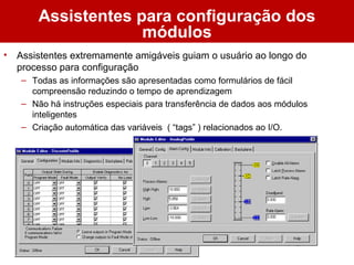 Assistentes para configuração dos
módulos
• Assistentes extremamente amigáveis guiam o usuário ao longo do
processo para configuração
– Todas as informações são apresentadas como formulários de fácil
compreensão reduzindo o tempo de aprendizagem
– Não há instruções especiais para transferência de dados aos módulos
inteligentes
– Criação automática das variáveis ( “tags” ) relacionados ao I/O.
 