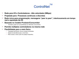 • Rede para I/O e Controladores - Alta velocidade (5Mbps)
• Projetada para Processos contínuos e discretos
• Rede única para programação, mensagens “peer to peer”, intertravamento em tempo
real e aquisição de I/O
• Baseada no modelo Produtor/Consumidor
– “Entradas” podem ser compartilhadas por diferentes consumidores
• Permite múltiplos controladores na mesma rede
• Flexibilidade para o meio físico
– Topologias barramento, árvore e estrela combinadas
– Opção de redundância para o meio físico
– Pleno acesso a rede a partir de qualquer dispositivo
ControlNet
TM
 