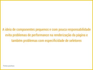 A ideia de componentes pequenos e com pouca responsabilidade 
evita problemas de performance na renderização da página e 
também problemas com especificidade de seletores 
Pontos positivos 
 