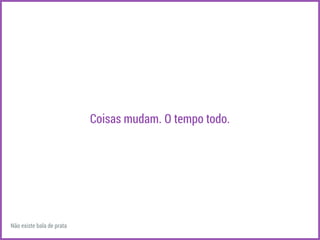 Coisas mudam. O tempo todo. 
Não existe bala de prata 
 