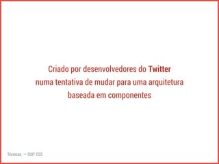 Criado por desenvolvedores do Twitter 
numa tentativa de mudar para uma arquitetura 
baseada em componentes 
Técnicas → SUIT CSS 
 