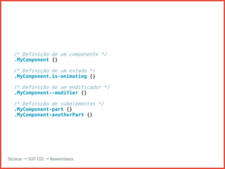 /* Definição de um componente */ 
.MyComponent {} 
/* Definição de um estado */ 
.MyComponent.is-animating {} 
/* Definição de um modificador */ 
.MyComponent--modifier {} 
/* Definição de subelementos */ 
.MyComponent-part {} 
.MyComponent-anotherPart {} 
Técnicas → SUIT CSS → Nomenclatura 
 