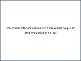 Desenvolver interfaces para a web é muito mais do que um 
problema exclusivo do CSS 
 