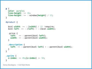 p { 
color: purple; 
line-height: >= 16; 
line-height: <= ::window[height] / 12; 
} 
#product { 
$col-width: == ::[width] / 12 !require; 
$col-left: == ::[left] + ::[$col-width]; 
.price { 
left: == ::parent[$col-left]; 
width: == ::parent[$col-width]; 
} 
.description { 
left: == ::parent[$col-left] + ::parent[$col-width]; 
} 
} 
.sprite { 
z-index: >= #bg[z-index] >= 50; 
} 
Outras Abordagens → Grid Style Sheets 
 