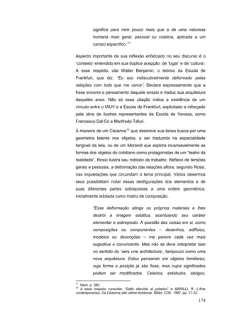 174
significa para mim pouco mais que a de uma natureza
humana mais geral, pessoal ou coletiva, aplicada a um
campo específico.”11
Aspecto importante de sua reflexão enfatizado no seu discurso é o
„contexto‟ entendido em sua dúplice acepção: de „lugar‟ e de „cultura‟.
A esse respeito, cita Walter Benjamin, o teórico da Escola de
Frankfurt, que diz: “Eu sou indiscutivelmente deformado pelas
relações com tudo que me cerca”. Declara expressamente que a
frase encerra o pensamento daquele ensaio e traduz sua arquitetura
daqueles anos. Não só essa citação indica a existência de um
vínculo entre o IAUV e a Escola de Frankfurt, explicitado e reforçado
pela obra de ilustres representantes da Escola de Veneza, como
Francesco Dal Co e Manfredo Tafuri.
À maneira de um Cézanne12
que descreve sua tensa busca por uma
geometria latente nos objetos, a ser traduzida na espacialidade
tangível da tela, ou de um Morandi que explora incansavelmente as
formas dos objetos do cotidiano como protagonistas de um “teatro da
realidade”, Rossi ilustra seu método de trabalho. Reflexo de tensões
gerais e pessoais, a deformação das relações aflora, segundo Rossi,
nas inquietações que circundam o tema principal. Vários desenhos
seus possibilitam notar essas desfigurações dos elementos e de
suas diferentes partes sobrepostas a uma ordem geométrica,
inicialmente adotada como matriz de composição.
“Essa deformação atinge os próprios materiais e lhes
destrói a imagem estática, acentuando seu caráter
elementar e sobreposto. A questão das coisas em si, como
composições ou componentes – desenhos, edifícios,
modelos ou descrições – me parece cada vez mais
sugestiva e convincente. Mas não se deve interpretar isso
no sentido do „vers une architecture‟, tampouco como uma
nova arquitetura. Estou pensando em objetos familiares,
cuja forma e posição já são fixas, mas cujos significados
podem ser modificados. Celeiros, estábulos, abrigos,
11
Idem, p. 380.
12
A esse respeito consultar: “Dallo sferoide al poliedro” in BARILLI, R. L‟Arte
contemporanea. Da Cézanne alle ultime tendenze. Milão: CDE, 1987, pp. 27-33.
 