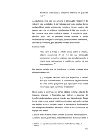 176
da vida da coletividade: a criação do ambiente em que esta
vive.”16
A arquitetura, vista sob esse prisma, é construção inseparável da
vida civil e da sociedade e é, por natureza, expressão coletiva. Como
destaca Rossi, desde tempos mais remotos o homem constrói não
apenas para criar um ambiente mais favorável à vida, mas também o
faz conforme uma intencionalidade estética. A arquitetura surge,
portanto, junto com as primeiras formas urbanas e, sendo
inseparável da formação da civilização, constitui um fato permanente,
universal e necessário, pois dá forma concreta à sociedade.
Continua Rossi:
“Mas com o tempo a cidade cresce sobre si mesma,
adquire consciência de si. (...) Na sua construção
permanecem os motivos originais, mas, simultaneamente, a
cidade torna mais precisos e modifica os motivos de seu
desenvolvimento.”17
Da mesma maneira que se transforma, a cidade preserva seus
elementos essenciais:
“(...) os lugares são mais fortes que as pessoas, o cenário
mais que o acontecimento. A possibilidade da permanência
é o único critério que permite que a paisagem ou as coisas
construídas sejam superiores às pessoas.”
Rossi analisa a construção de certas cidades no tempo através de
imagens, gravuras e fotografias que ilustram a dinâmica de
transformação resultante, quer da criação, quer da destruição. Dessa
forma, observa que o devir histórico motiva tanto as transformações
que incidem sobre o território, quanto a permanência de elementos
que asseguram unidade na expressão urbana e sua continuidade no
espaço e no tempo.
A cidade é fato material, mas é também o locus da memória coletiva.
Analisar a cidade, para Rossi, implica reconhecer a distinção entre a
16
ROSSI, A. A arquitetura da cidade. São Paulo: Martins Fontes, 1995, p. 1.
17
Idem, p.2.
 
