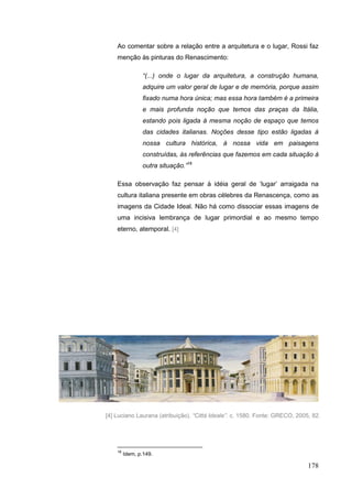 178
Ao comentar sobre a relação entre a arquitetura e o lugar, Rossi faz
menção às pinturas do Renascimento:
“(...) onde o lugar da arquitetura, a construção humana,
adquire um valor geral de lugar e de memória, porque assim
fixado numa hora única; mas essa hora também é a primeira
e mais profunda noção que temos das praças da Itália,
estando pois ligada à mesma noção de espaço que temos
das cidades italianas. Noções desse tipo estão ligadas à
nossa cultura histórica, à nossa vida em paisagens
construídas, às referências que fazemos em cada situação à
outra situação.”18
Essa observação faz pensar à idéia geral de „lugar‟ arraigada na
cultura italiana presente em obras célebres da Renascença, como as
imagens da Cidade Ideal. Não há como dissociar essas imagens de
uma incisiva lembrança de lugar primordial e ao mesmo tempo
eterno, atemporal. [4]
18
Idem, p.149.
[4] Luciano Laurana (atribuição). “Città Ideale”. c. 1580. Fonte: GRECO, 2005, 82.
 