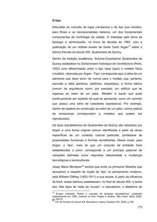 179
O tipo
Articulado ao conceito de lugar comparece o de tipo que constitui,
para Rossi e os neoracionalistas italianos, um dos fundamentais
componentes da morfologia da cidade. O interesse pelo tema da
tipologia é reintroduzido, no início da década de 1960, com a
publicação de um notável ensaio de Giulio Carlo Argan19
sobre o
teórico francês do século XIX, Quatremère de Quincy.
Dentro da tradição acadêmica, Antoine-Crysostome Quatremère de
Quincy estabelece no Dictionnnaire historique de l‟architecture (Paris,
1832) uma diferenciação entre o tipo ideal (type) e modelo físico
(modèle), retomada por Argan. „Tipo‟ corresponde aqui à idéia de um
elemento que deve servir de norma para o modelo que, portanto,
equivale à idéia genérica, platônica, arquetípica, à forma básica
comum da arquitetura como, por exemplo, um edifício que se
organiza ao redor de um pátio. „Modelo‟ é aquilo que pode
continuamente ser repetido tal qual se apresenta, como um carimbo
que possui uma série de caracteres expressivos. Por exemplo,
dentro da espécie de construção ao redor de um pátio, certos palazzi
da renascença correspondem a modelos que podem ser
reproduzidos.
Os tipos arquitetônicos de Quatremère de Quincy são reduzidos por
Argan a uma forma original comum identificada a partir de obras
específicas de um contexto cultural particular, portadoras de
propriedades funcionais e formais semelhantes. Desse modo, para
Argan, o „tipo‟, mais do que um conjunto de entidade fixas
estabelecidas a priori, corresponde a um princípio passível de
variações definidas como respostas relacionadas a mudanças
tecnológicas e socioculturais.
Josep Maria Montaner20
lembra que entre os primeiros filósofos que
teorizaram a respeito da noção de „tipo‟ no pensamento moderno,
está Wilhelm Dilthey (1833-1911) e sua escola. A partir da influência
de Kant, esses teóricos estabelecem, no final do século XIX, a teoria
dos “três tipos de visão do mundo”: o naturalismo, o idealismo da
19
Ensaio intitulado “Sobre o conceito de tipologia arquitetônica”, publicado
originalmente em 1962, inserido no livro Projeto e destino. São Paulo: Ática, 2004,
pp. 65-70.
20
Em As formas do século XX. Barcelona: Lisboa: Gustavo Gili, 2002, p.148.
 