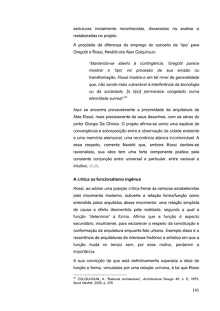 181
estruturas inicialmente reconhecidas, dissecadas na análise e
reelaboradas no projeto.
A propósito da diferença do emprego do conceito de „tipo‟ para
Gregotti e Rossi, Nesbitt cita Alan Colquhoun:
“Mantendo-se aberto à contingência, Gregotti parece
mostrar o „tipo‟ no processo de sua erosão ou
transformação. Rossi mostra-o em tal nível de generalidade
que, não sendo mais vulnerável à interferência da tecnologia
ou da sociedade, [o tipo] permanece congelado numa
eternidade surreal”.23
Aqui se encontra provavelmente a proximidade da arquitetura de
Aldo Rossi, mais precisamente de seus desenhos, com as obras do
pintor Giorgio De Chirico. O projeto afirma-se como uma espécie de
convergência e sobreposição entre a observação da cidade existente
e uma memória atemporal, uma recorrência atávica incontornável. A
esse respeito, comenta Nesbitt que, embora Rossi declare-se
racionalista, sua obra tem uma forte componente poética pela
constante conjunção entre universal e particular, entre racional e
intuitivo. [5] [6]
A crítica ao funcionalismo ingênuo
Rossi, ao adotar uma posição crítica frente às certezas estabelecidas
pelo movimento moderno, subverte a relação forma/função como
entendida pelos arquitetos desse movimento: uma relação simplista
de causa e efeito desmentida pela realidade, segundo a qual a
função “determina” a forma. Afirma que a função é aspecto
secundário, insuficiente, para esclarecer a respeito da constituição e
conformação da arquitetura enquanto fato urbano. Exemplo disso é a
recorrência de arquiteturas de interesse histórico e artístico em que a
função muda no tempo sem, por esse motivo, perderem a
importância.
A sua convicção de que está definitivamente superada a idéia de
função e forma, vinculadas por uma relação unívoca, é tal que Rossi
23
COLQUHOUN, A. “Rational architecture”, Architectural Design 45, n. 6, 1975.
Apud Nesbitt, 2006, p. 378.
 